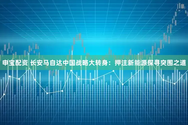 申宝配资 长安马自达中国战略大转身：押注新能源探寻突围之道