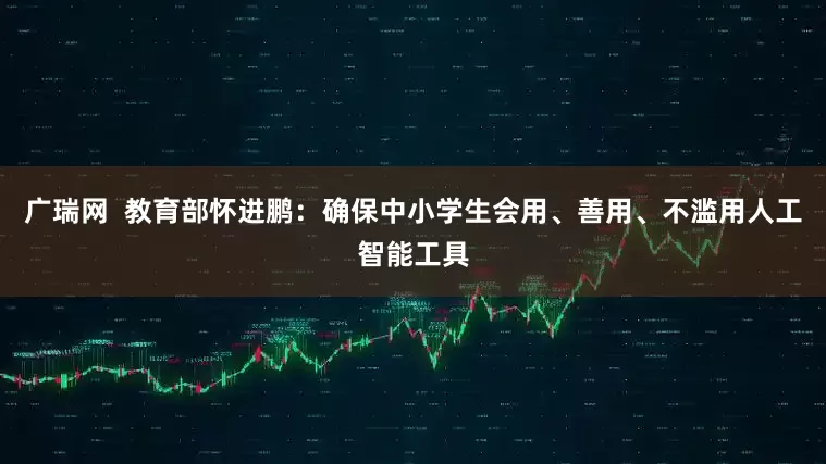 广瑞网  教育部怀进鹏：确保中小学生会用、善用、不滥用人工智能工具
