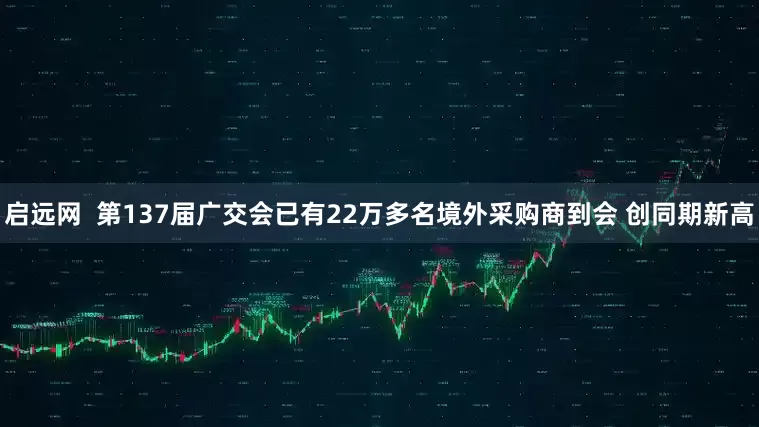 启远网  第137届广交会已有22万多名境外采购商到会 创同期新高