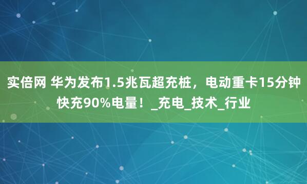 实倍网 华为发布1.5兆瓦超充桩，电动重卡15分钟快充90%电量！_充电_技术_行业