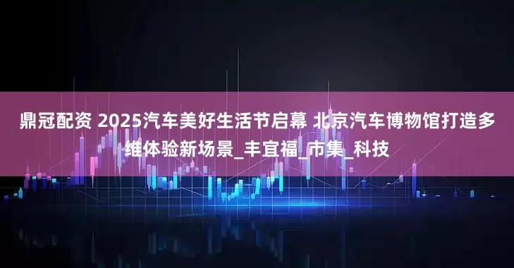 鼎冠配资 2025汽车美好生活节启幕 北京汽车博物馆打造多维体验新场景_丰宜福_市集_科技