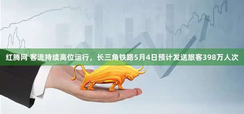 红腾网 客流持续高位运行，长三角铁路5月4日预计发送旅客398万人次