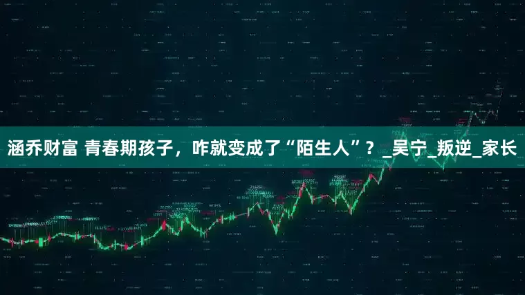 涵乔财富 青春期孩子，咋就变成了“陌生人”？_吴宁_叛逆_家长
