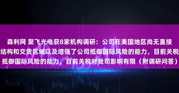 森利网 聚飞光电获8家机构调研：公司在美国地区尚无直接业务收入，公司多元化的客户结构和交货区域以及增强了公司抵御国际风险的能力，目前关税对我司影响有限（附调研问答）