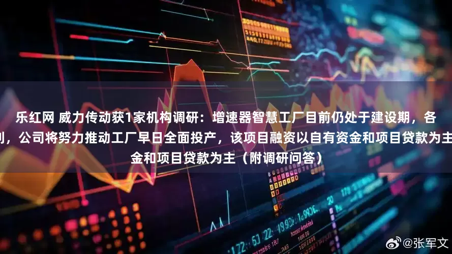 乐红网 威力传动获1家机构调研：增速器智慧工厂目前仍处于建设期，各项工作进展顺利，公司将努力推动工厂早日全面投产，该项目融资以自有资金和项目贷款为主（附调研问答）