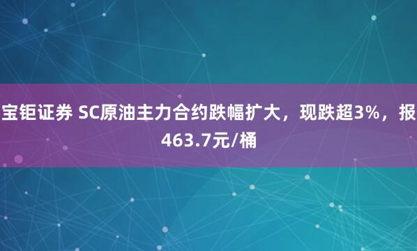 宝钜证券 SC原油主力合约跌幅扩大，现跌超3%，报463.7元/桶