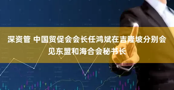 深资管 中国贸促会会长任鸿斌在吉隆坡分别会见东盟和海合会秘书长