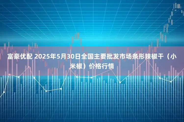富豪优配 2025年5月30日全国主要批发市场条形辣椒干（小米椒）价格行情