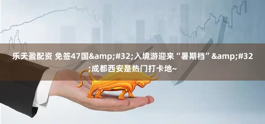 乐天盈配资 免签47国&#32;入境游迎来“暑期档”&#32;成都西安是热门打卡地~