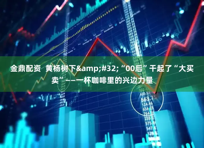 金鼎配资  黄杨树下&#32;“00后”干起了“大买卖”——一杯咖啡里的兴边力量