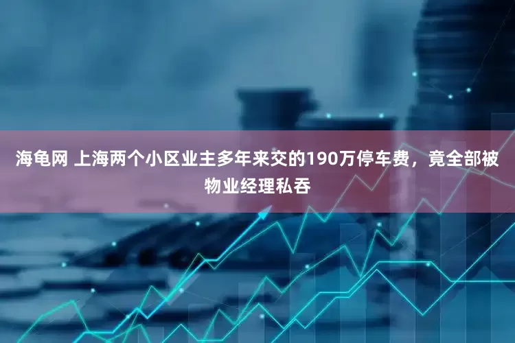 海龟网 上海两个小区业主多年来交的190万停车费，竟全部被物业经理私吞