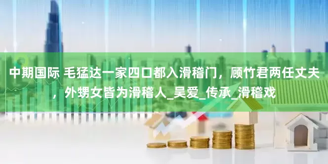 中期国际 毛猛达一家四口都入滑稽门，顾竹君两任丈夫，外甥女皆为滑稽人_吴爱_传承_滑稽戏