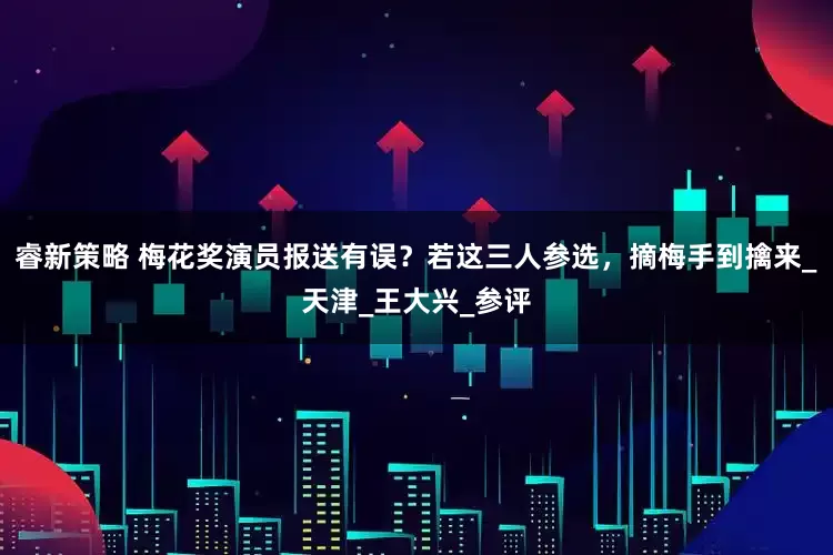 睿新策略 梅花奖演员报送有误？若这三人参选，摘梅手到擒来_天津_王大兴_参评