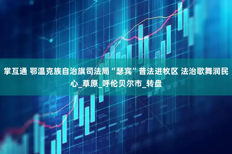 掌互通 鄂温克族自治旗司法局“瑟宾”普法进牧区 法治歌舞润民心_草原_呼伦贝尔市_转盘