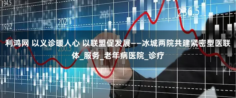 利鸿网 以义诊暖人心 以联盟促发展——冰城两院共建紧密型医联体_服务_老年病医院_诊疗