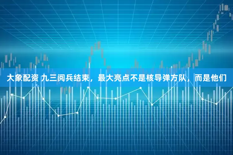大象配资 九三阅兵结束，最大亮点不是核导弹方队，而是他们