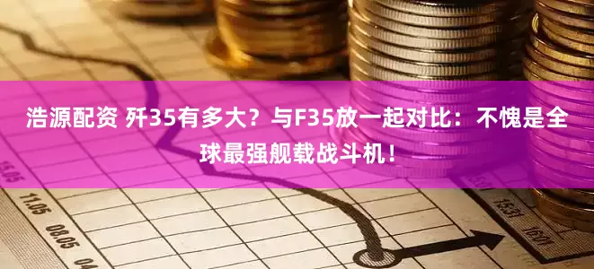 浩源配资 歼35有多大？与F35放一起对比：不愧是全球最强舰载战斗机！