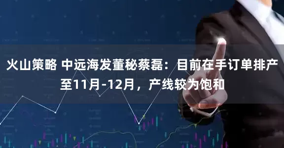 火山策略 中远海发董秘蔡磊：目前在手订单排产至11月-12月，产线较为饱和