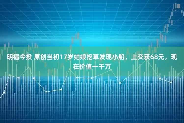 明福今投 原创当初17岁姑娘挖草发现小船，上交获68元，现在价值一千万
